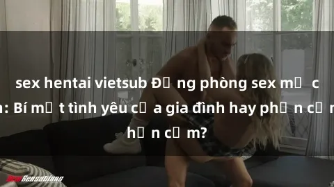 sex hentai vietsub Động phòng sex mẹ con: Bí mật tình yêu của gia đình hay phản cảm?