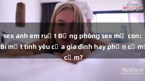 sex anh em ruột Động phòng sex mẹ con: Bí mật tình yêu của gia đình hay phản cảm?
