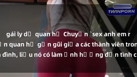 gái ly dị quan hệ Chuyện `sex anh em ruột` - Đề cập đến quan hệ gần gũi giữa các thành viên trong gia đình, liệu nó có làm ảnh hưởng đến tình cảm gia đình hay không?