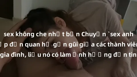 sex không che nhật bản Chuyện `sex anh em ruột` - Đề cập đến quan hệ gần gũi giữa các thành viên trong gia đình, liệu nó có làm ảnh hưởng đến tình cảm gia đình hay không?