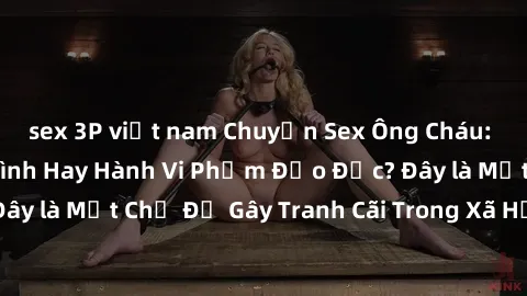 sex 3P việt nam Chuyện Sex Ông Cháu: Mối Quan Hệ Gia Đình Hay Hành Vi Phạm Đạo Đức? Đây là Một Chủ Đề Gây Tranh Cãi Trong Xã Hội Hiện Nay.