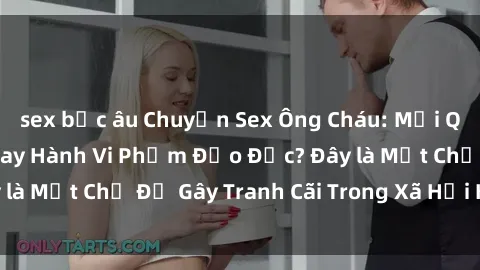 sex bắc âu Chuyện Sex Ông Cháu: Mối Quan Hệ Gia Đình Hay Hành Vi Phạm Đạo Đức? Đây là Một Chủ Đề Gây Tranh Cãi Trong Xã Hội Hiện Nay.