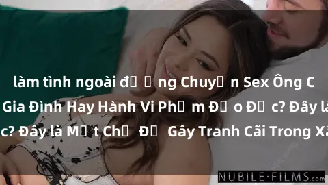 làm tình ngoài đường Chuyện Sex Ông Cháu: Mối Quan Hệ Gia Đình Hay Hành Vi Phạm Đạo Đức? Đây là Một Chủ Đề Gây Tranh Cãi Trong Xã Hội Hiện Nay.