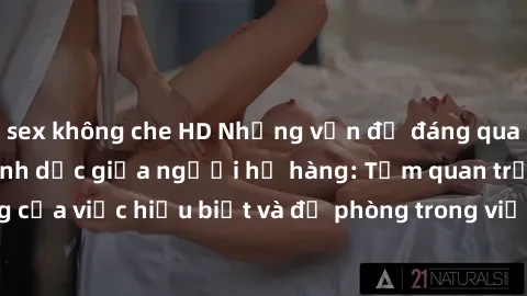 sex không che HD Những vấn đề đáng quan tâm về quan hệ tình dục giữa người họ hàng: Tầm quan trọng của việc hiểu biết và đề phòng trong việc tiếp xúc trong gia đình.