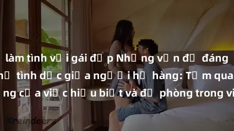 làm tình với gái đẹp Những vấn đề đáng quan tâm về quan hệ tình dục giữa người họ hàng: Tầm quan trọng của việc hiểu biết và đề phòng trong việc tiếp xúc trong gia đình.