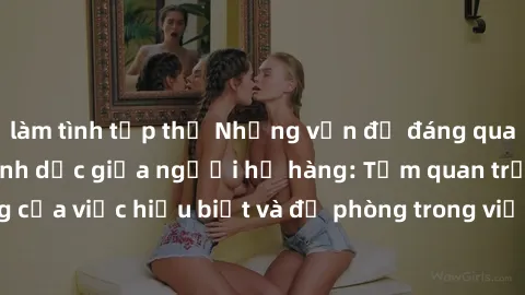 làm tình tập thể Những vấn đề đáng quan tâm về quan hệ tình dục giữa người họ hàng: Tầm quan trọng của việc hiểu biết và đề phòng trong việc tiếp xúc trong gia đình.