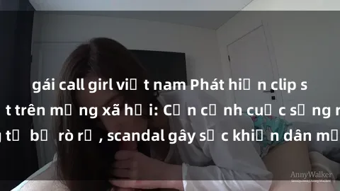 gái call girl việt nam Phát hiện clip sex quay lén hot nhất trên mạng xã hội: Cận cảnh cuộc sống riêng tư bị rò rỉ, scandal gây sốc khiến dân mạng không khỏi bàng hoàng