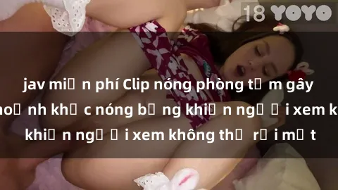 jav miễn phí Clip nóng phòng tắm gây sốt: Cận cảnh khoảnh khắc nóng bỏng khiến người xem không thể rời mắt