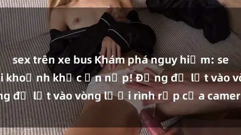sex trên xe bus Khám phá nguy hiểm: sex camera ẩn ghi lại khoảnh khắc ẩn nấp! Đừng để lọt vào vòng lưới rình rập của camera ẩn!