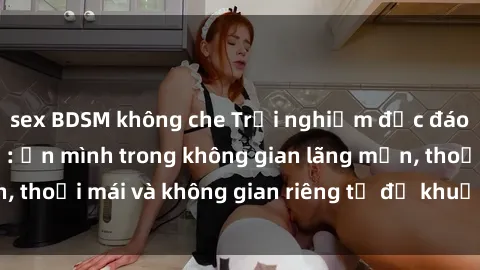 sex BDSM không che Trải nghiệm độc đáo tại sex nhà nghỉ: ẩn mình trong không gian lãng mạn, thoải mái và không gian riêng tư để khuấy động tình ái.