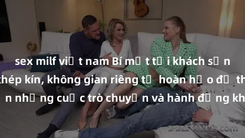sex milf việt nam Bí mật tại khách sạn: Phòng quay lén khép kín, không gian riêng tư hoàn hảo để thực hiện những cuộc trò chuyện và hành động không bị người khác phát hiện.