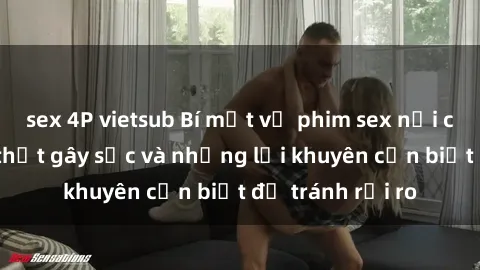 sex 4P vietsub Bí mật về phim sex nơi công cộng: Sự thật gây sốc và những lời khuyên cần biết để tránh rủi ro