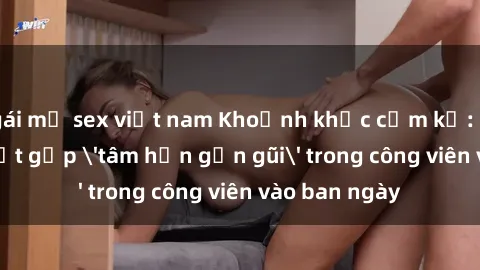 gái mỹ sex việt nam Khoảnh khắc cấm kỵ: Cặp đôi bị bắt gặp 'tâm hồn gần gũi' trong công viên vào ban ngày