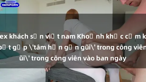 sex khách sạn việt nam Khoảnh khắc cấm kỵ: Cặp đôi bị bắt gặp 'tâm hồn gần gũi' trong công viên vào ban ngày