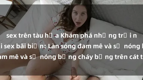 sex trên tàu hỏa Khám phá những trải nghiệm độc đáo tại sex bãi biển: Làn sóng đam mê và sự nóng bỏng cháy bỏng trên cát trắng