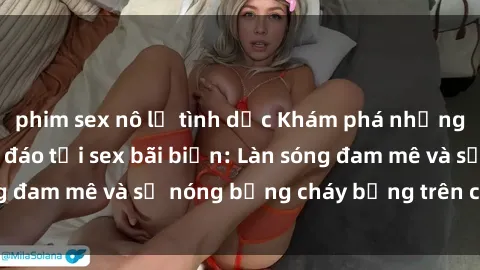 phim sex nô lệ tình dục Khám phá những trải nghiệm độc đáo tại sex bãi biển: Làn sóng đam mê và sự nóng bỏng cháy bỏng trên cát trắng