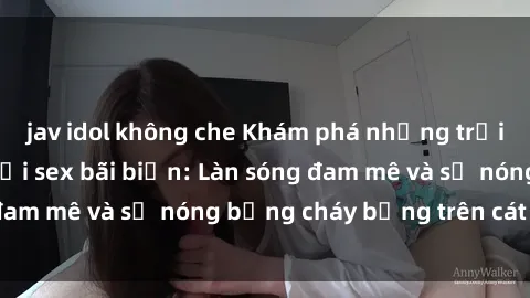 jav idol không che Khám phá những trải nghiệm độc đáo tại sex bãi biển: Làn sóng đam mê và sự nóng bỏng cháy bỏng trên cát trắng
