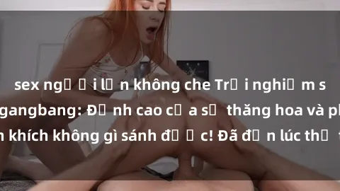 sex người lớn không che Trải nghiệm sự mới lạ với sex gangbang: Đỉnh cao của sự thăng hoa và phấn khích không gì sánh được! Đã đến lúc thử thách giới hạn của bạn!