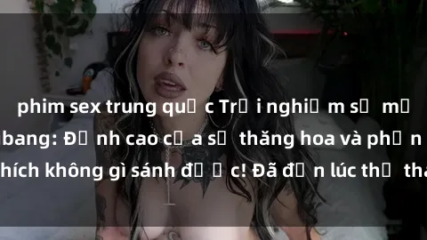 phim sex trung quốc Trải nghiệm sự mới lạ với sex gangbang: Đỉnh cao của sự thăng hoa và phấn khích không gì sánh được! Đã đến lúc thử thách giới hạn của bạn!