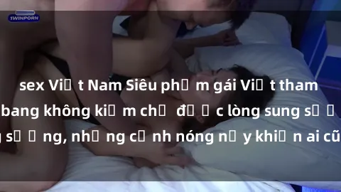 sex Việt Nam Siêu phẩm gái Việt tham gia trong buổi gangbang không kiềm chế được lòng sung sướng, những cảnh nóng nảy khiến ai cũng phải mãn nhãn