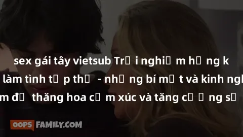 sex gái tây vietsub Trải nghiệm hứng khởi cùng với việc làm tình tập thể - những bí mật và kinh nghiệm để thăng hoa cảm xúc và tăng cường sự gắn kết trong mối quan hệ