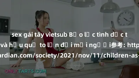 sex gái tây vietsub Bạo lực tình dục trong nhóm: nguy cơ và hậu quả to lớn đối mọi người参考: https://www.theguardian.com/society/2021/nov/11/children-as-young-as-four-are-being-sexually-abused-by-group