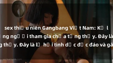 sex thiếu niên Gangbang Việt Nam: Kỷ lục mới với số lượng người tham gia chưa từng thấy. Đây là lễ hội tình dục độc đáo và gây sốc.