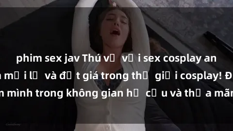phim sex jav Thú vị với sex cosplay anime: Trải nghiệm mới lạ và đắt giá trong thế giới cosplay! Đắm mình trong không gian hư cấu và thỏa mãn niềm đam mê của bạn!