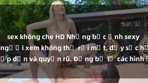 sex không che HD Những bức ảnh sexy tá gợi cảm khiến người xem không thể rời mắt, đầy sức hấp dẫn và quyến rũ. Đừng bỏ lỡ các hình ảnh nóng bỏng này!