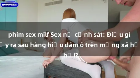 phim sex milf Sex nữ cảnh sát: Điều gì xảy ra sau hàng hiệu dâm ô trên mạng xã hội?