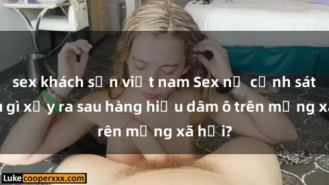 sex khách sạn việt nam Sex nữ cảnh sát: Điều gì xảy ra sau hàng hiệu dâm ô trên mạng xã hội?