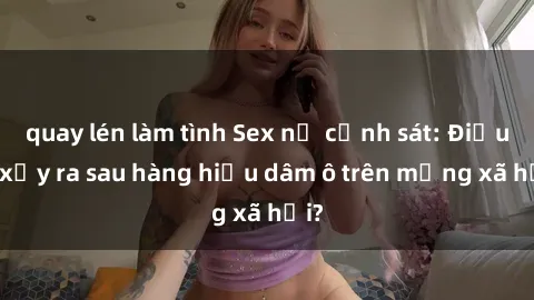 quay lén làm tình Sex nữ cảnh sát: Điều gì xảy ra sau hàng hiệu dâm ô trên mạng xã hội?