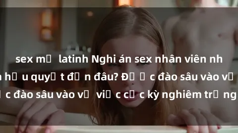 sex mỹ latinh Nghi án sex nhân viên nhà hàng: Hậu quả và hậu quyết đến đâu? Được đào sâu vào vụ việc cực kỳ nghiêm trọng này.
