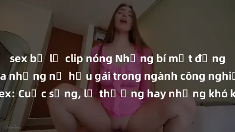 sex bị lộ clip nóng Những bí mật đằng sau cuộc sống của những nữ hầu gái trong ngành công nghiệp sex: Cuộc sống, lẽ thường hay những khó khăn mà họ phải đối mặt.