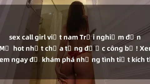 sex call girl việt nam Trải nghiệm đỉnh cao cùng phim sex Mỹ hot nhất chưa từng được công bố! Xem ngay để khám phá những tình tiết kích thích, cảnh nóng bỏng!