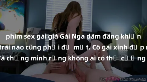 phim sex gái già Gái Nga dâm đãng khiến tim bất cứ chàng trai nào cũng phải đỏ mặt. Cô gái xinh đẹp này đã chứng minh rằng không ai có thể cưỡng lại khi cô làm tình đắm say.