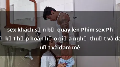 sex khách sạn bị quay lén Phim sex Pháp - Sự kết hợp hoàn hảo giữa nghệ thuật và đam mê