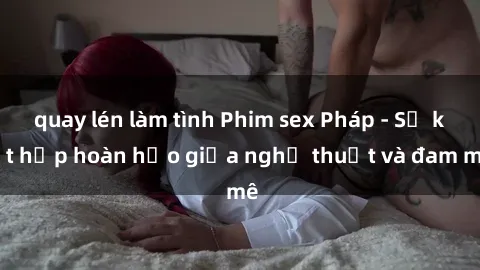 quay lén làm tình Phim sex Pháp - Sự kết hợp hoàn hảo giữa nghệ thuật và đam mê