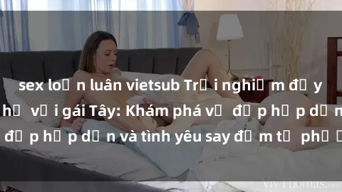 sex loạn luân vietsub Trải nghiệm đầy mới lạ khi quan hệ với gái Tây: Khám phá vẻ đẹp hấp dẫn và tình yêu say đắm từ phương Tây