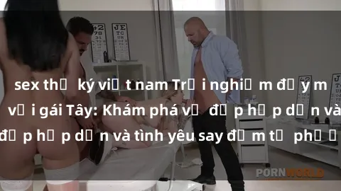 sex thư ký việt nam Trải nghiệm đầy mới lạ khi quan hệ với gái Tây: Khám phá vẻ đẹp hấp dẫn và tình yêu say đắm từ phương Tây