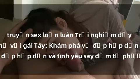 truyện sex loạn luân Trải nghiệm đầy mới lạ khi quan hệ với gái Tây: Khám phá vẻ đẹp hấp dẫn và tình yêu say đắm từ phương Tây