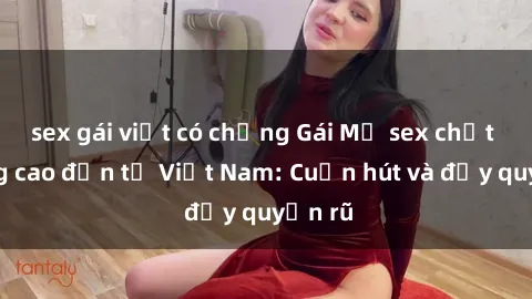 sex gái việt có chồng Gái Mỹ sex chất lượng cao đến từ Việt Nam: Cuốn hút và đầy quyến rũ