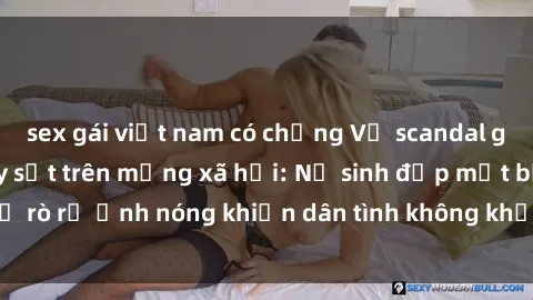 sex gái việt nam có chồng Vụ scandal gái xinh lộ hàng gây sốt trên mạng xã hội: Nữ sinh đẹp mắt bị rò rỉ ảnh nóng khiến dân tình không khỏi bất ngờ và phẫn nộ!