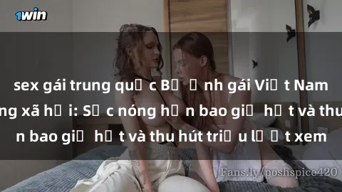 sex gái trung quốc Bộ ảnh gái Việt Nam nude gây sốt mạng xã hội: Sắc nóng hơn bao giờ hết và thu hút triệu lượt xem