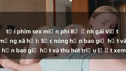 tải phim sex miễn phí Bộ ảnh gái Việt Nam nude gây sốt mạng xã hội: Sắc nóng hơn bao giờ hết và thu hút triệu lượt xem