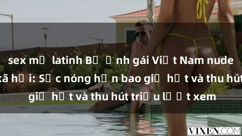 sex mỹ latinh Bộ ảnh gái Việt Nam nude gây sốt mạng xã hội: Sắc nóng hơn bao giờ hết và thu hút triệu lượt xem