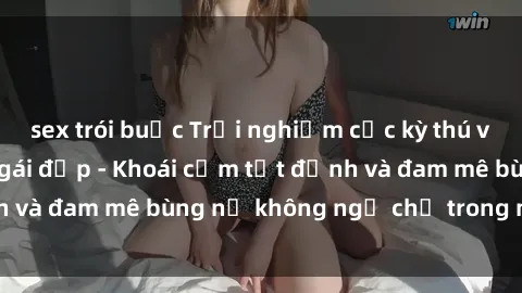 sex trói buộc Trải nghiệm cực kỳ thú vị khi làm tình với gái đẹp - Khoái cảm tột đỉnh và đam mê bùng nổ không ngờ chỉ trong một đêm!