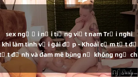 sex người nổi tiếng việt nam Trải nghiệm cực kỳ thú vị khi làm tình với gái đẹp - Khoái cảm tột đỉnh và đam mê bùng nổ không ngờ chỉ trong một đêm!