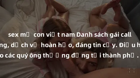 sex mẹ con việt nam Danh sách gái call girl vip chất lượng, dịch vụ hoàn hảo, đáng tin cậy. Điều hấp dẫn cho các quý ông thượng đẳng tại thành phố. Hãy nhấc máy và đặt lịch ngay!