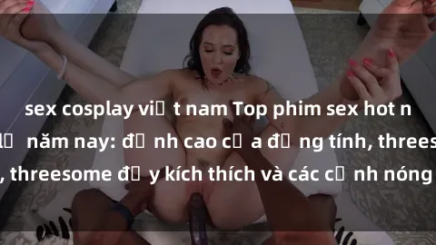 sex cosplay việt nam Top phim sex hot nhất không thể bỏ lỡ năm nay: đỉnh cao của đồng tính, threesome đầy kích thích và các cảnh nóng đang gây sốt!